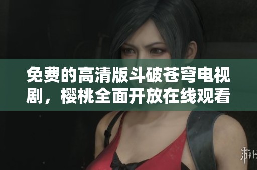 免费的高清版斗破苍穹电视剧，樱桃全面开放在线观看
