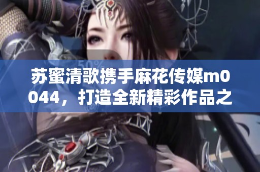 苏蜜清歌携手麻花传媒m0044，打造全新精彩作品之旅