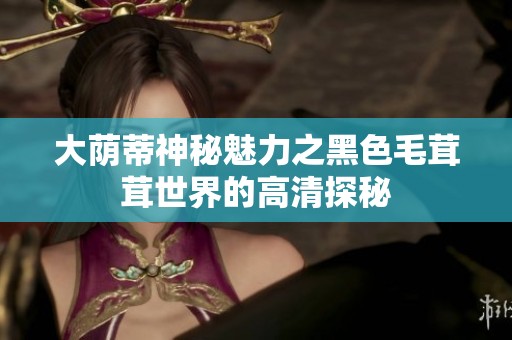 大荫蒂神秘魅力之黑色毛茸茸世界的高清探秘
