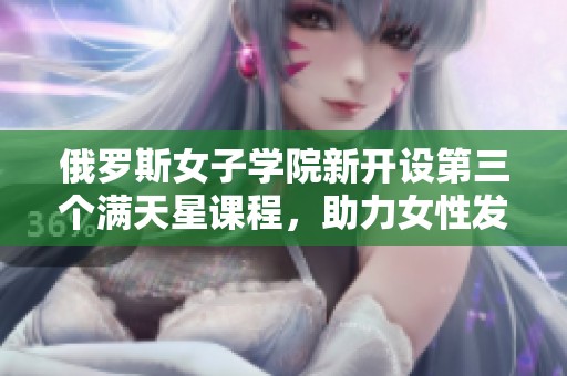 俄罗斯女子学院新开设第三个满天星课程，助力女性发展