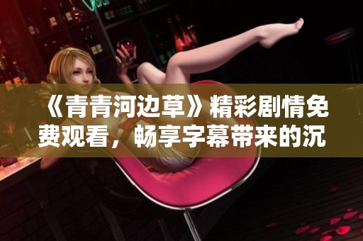 《青青河边草》精彩剧情免费观看，畅享字幕带来的沉浸体验