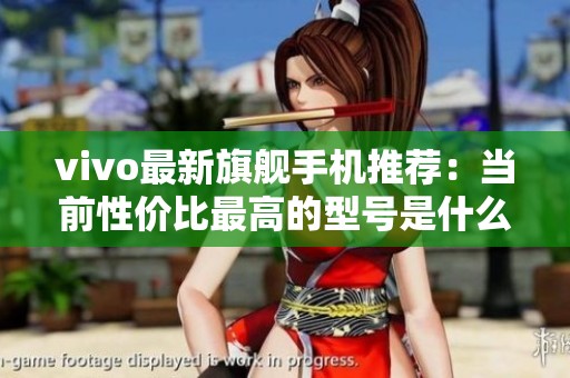 vivo最新旗舰手机推荐：当前性价比最高的型号是什么
