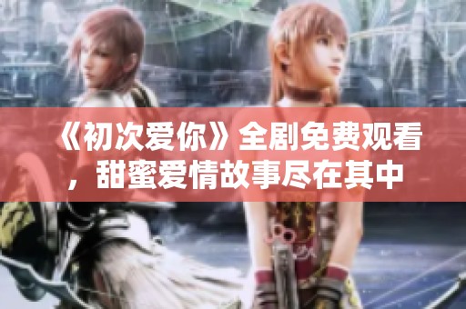 《初次爱你》全剧免费观看，甜蜜爱情故事尽在其中