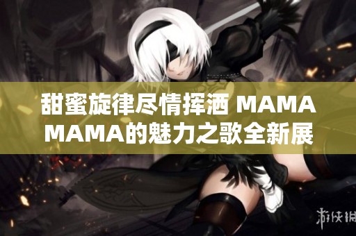 甜蜜旋律尽情挥洒 MAMAMAMA的魅力之歌全新展现