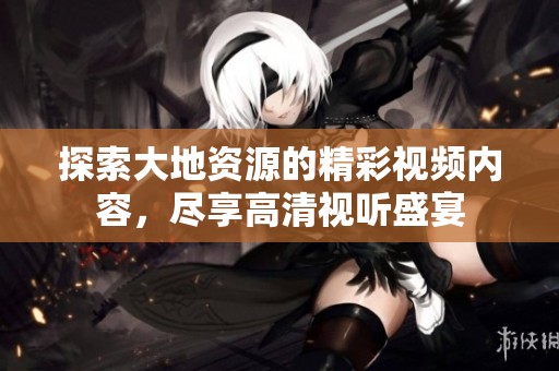 探索大地资源的精彩视频内容，尽享高清视听盛宴