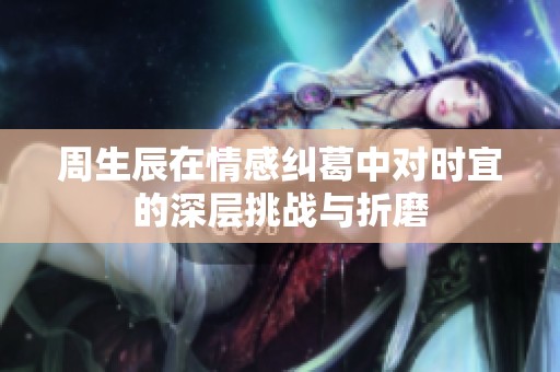 周生辰在情感纠葛中对时宜的深层挑战与折磨