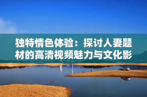 独特情色体验：探讨人妻题材的高清视频魅力与文化影响