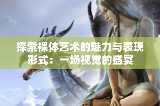探索裸体艺术的魅力与表现形式：一场视觉的盛宴