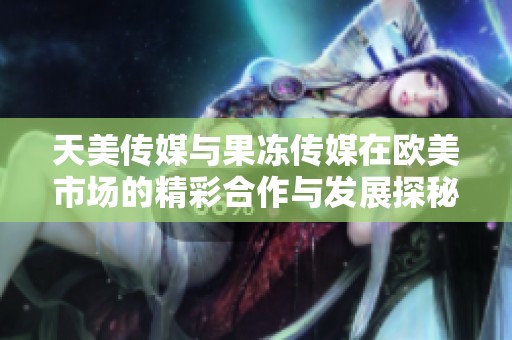 天美传媒与果冻传媒在欧美市场的精彩合作与发展探秘