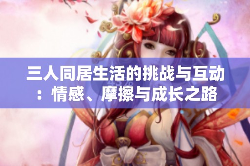 三人同居生活的挑战与互动：情感、摩擦与成长之路