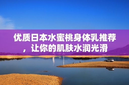 优质日本水蜜桃身体乳推荐，让你的肌肤水润光滑