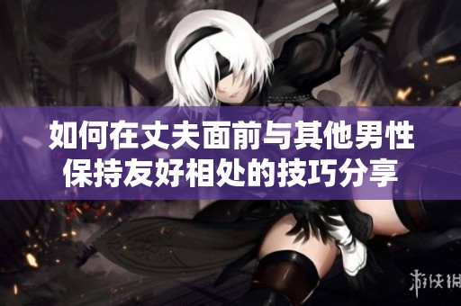 如何在丈夫面前与其他男性保持友好相处的技巧分享