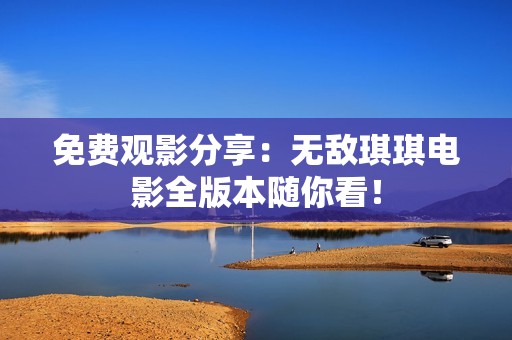 免费观影分享：无敌琪琪电影全版本随你看！
