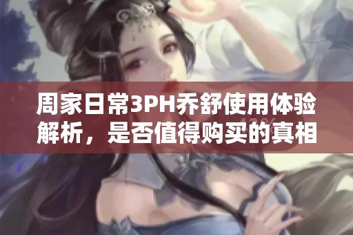 周家日常3PH乔舒使用体验解析，是否值得购买的真相揭秘