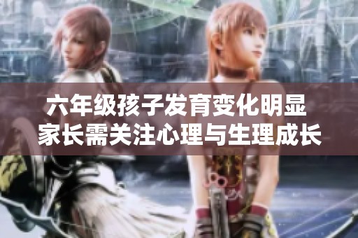 六年级孩子发育变化明显 家长需关注心理与生理成长