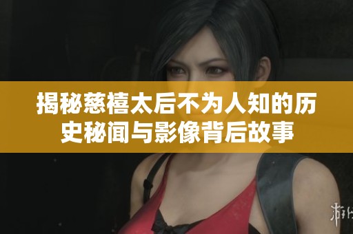 揭秘慈禧太后不为人知的历史秘闻与影像背后故事