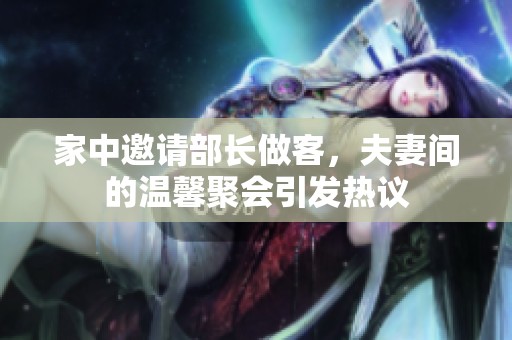 家中邀请部长做客，夫妻间的温馨聚会引发热议