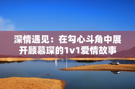 深情遇见：在勾心斗角中展开顾慕琛的1v1爱情故事