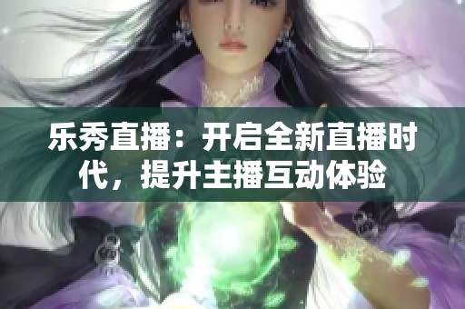 乐秀直播：开启全新直播时代，提升主播互动体验