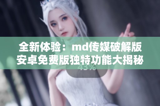 全新体验：md传媒破解版安卓免费版独特功能大揭秘
