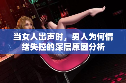 当女人出声时，男人为何情绪失控的深层原因分析