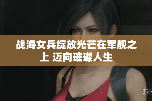 战海女兵绽放光芒在军舰之上 迈向璀璨人生