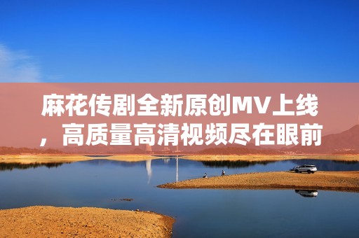 麻花传剧全新原创MV上线，高质量高清视频尽在眼前