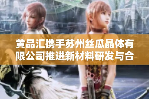 黄品汇携手苏州丝瓜晶体有限公司推进新材料研发与合作