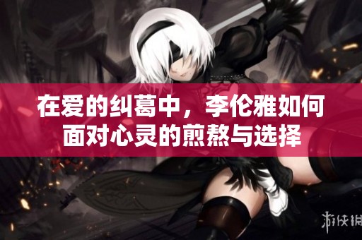 在爱的纠葛中，李伦雅如何面对心灵的煎熬与选择