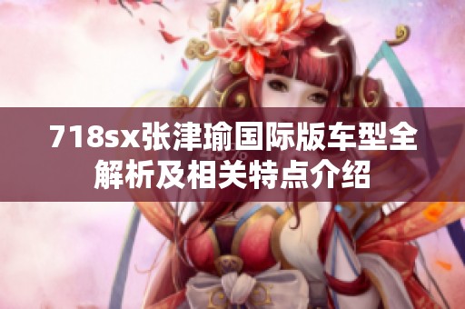 718sx张津瑜国际版车型全解析及相关特点介绍