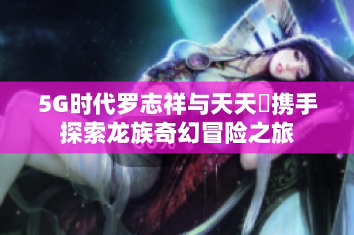 5G时代罗志祥与天天奭携手探索龙族奇幻冒险之旅