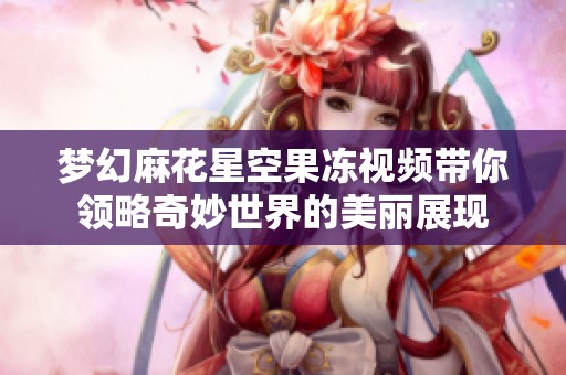 梦幻麻花星空果冻视频带你领略奇妙世界的美丽展现