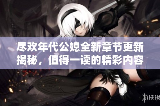 尽欢年代公媳全新章节更新揭秘，值得一读的精彩内容解析