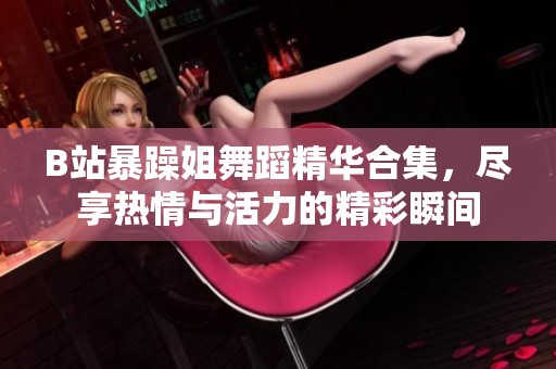 B站暴躁姐舞蹈精华合集，尽享热情与活力的精彩瞬间