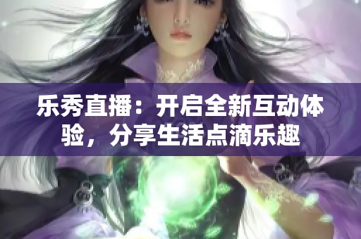 乐秀直播：开启全新互动体验，分享生活点滴乐趣