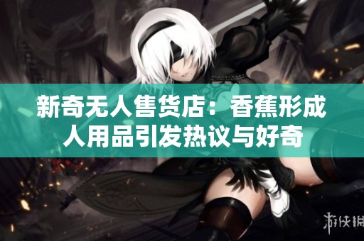 新奇无人售货店：香蕉形成人用品引发热议与好奇