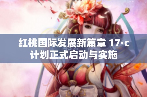 红桃国际发展新篇章 17·c计划正式启动与实施