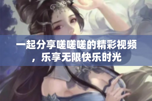 一起分享嗟嗟嗟的精彩视频，乐享无限快乐时光