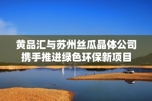 黄品汇与苏州丝瓜晶体公司携手推进绿色环保新项目