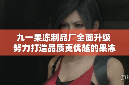 九一果冻制品厂全面升级 努力打造品质更优越的果冻产品