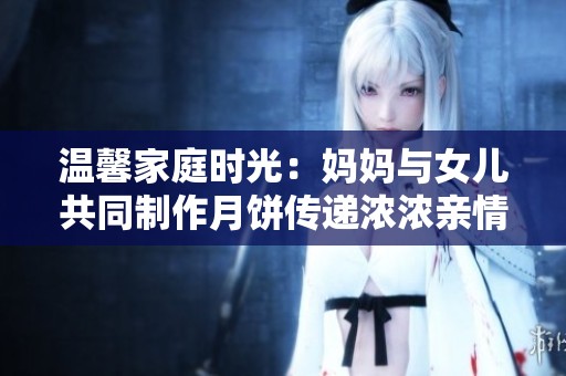 温馨家庭时光：妈妈与女儿共同制作月饼传递浓浓亲情
