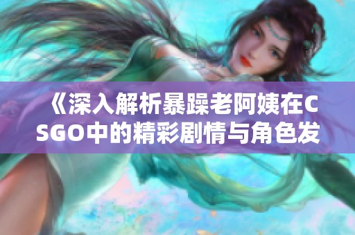 《深入解析暴躁老阿姨在CSGO中的精彩剧情与角色发展》