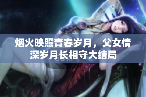 烟火映照青春岁月，父女情深岁月长相守大结局