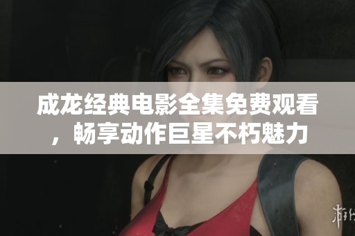 成龙经典电影全集免费观看，畅享动作巨星不朽魅力