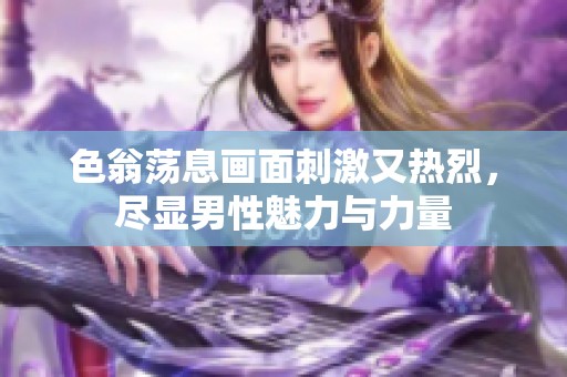 色翁荡息画面刺激又热烈，尽显男性魅力与力量