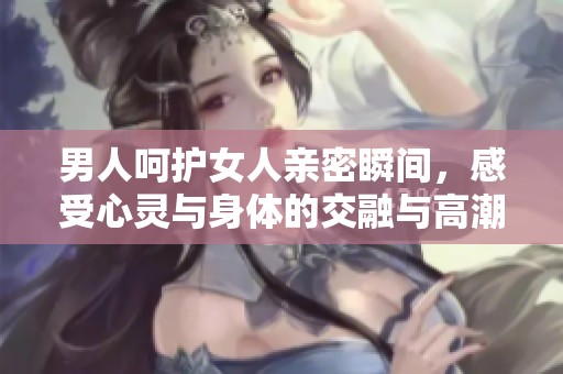 男人呵护女人亲密瞬间，感受心灵与身体的交融与高潮