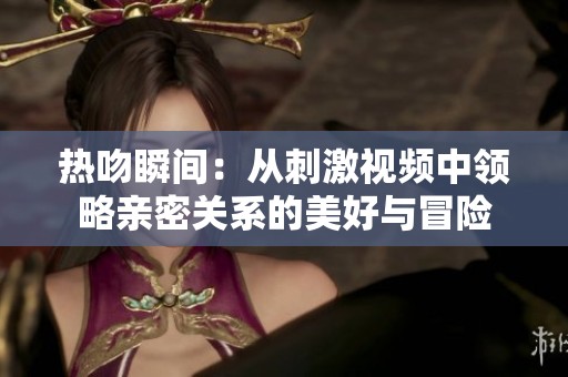 热吻瞬间：从刺激视频中领略亲密关系的美好与冒险