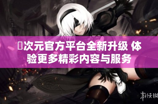 囧次元官方平台全新升级 体验更多精彩内容与服务