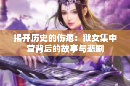 揭开历史的伤疤：狱女集中营背后的故事与悲剧