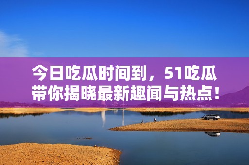 今日吃瓜时间到，51吃瓜带你揭晓最新趣闻与热点！